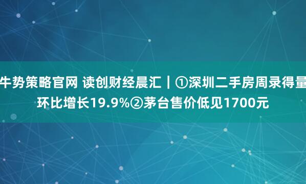 牛势策略官网 读创财经晨汇｜①深圳二手房周录得量环比增长19.9%②茅台售价低见1700元