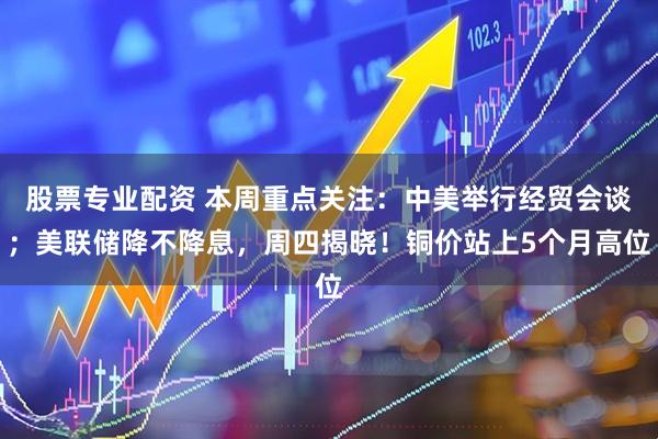 股票专业配资 本周重点关注：中美举行经贸会谈；美联储降不降息，周四揭晓！铜价站上5个月高位