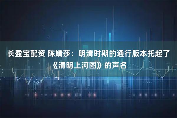 长盈宝配资 陈婧莎：明清时期的通行版本托起了《清明上河图》的声名