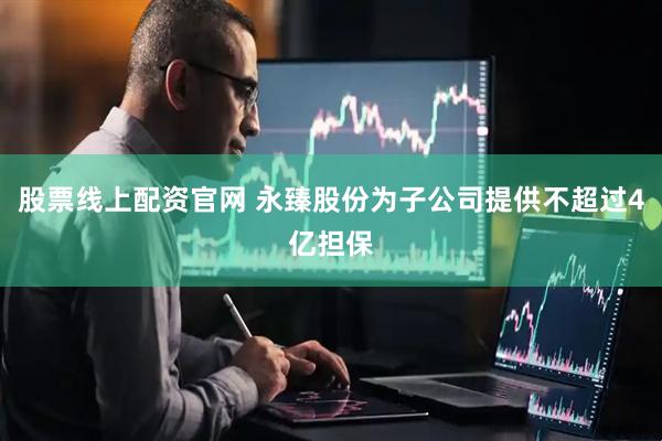 股票线上配资官网 永臻股份为子公司提供不超过4亿担保