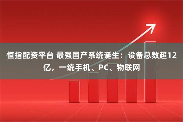 恒指配资平台 最强国产系统诞生：设备总数超12亿，一统手机、PC、物联网