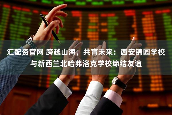 汇配资官网 跨越山海，共育未来：西安锦园学校与新西兰北哈弗洛克学校缔结友谊