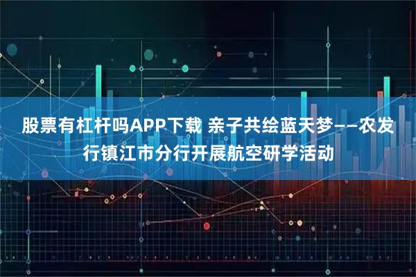 股票有杠杆吗APP下载 亲子共绘蓝天梦——农发行镇江市分行开展航空研学活动