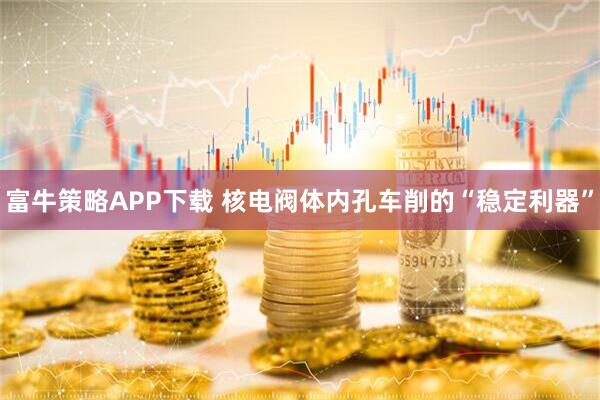 富牛策略APP下载 核电阀体内孔车削的“稳定利器”