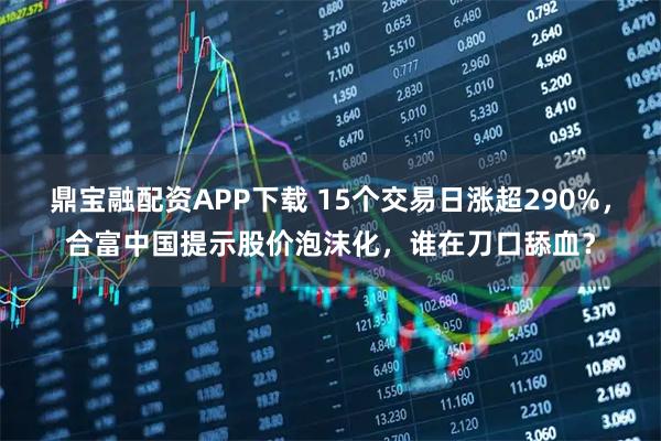 鼎宝融配资APP下载 15个交易日涨超290%，合富中国提示股价泡沫化，谁在刀口舔血？