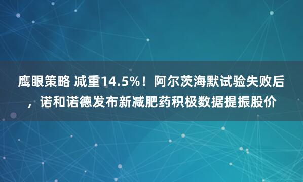 鹰眼策略 减重14.5%！阿尔茨海默试验失败后，诺和诺德发布新减肥药积极数据提振股价