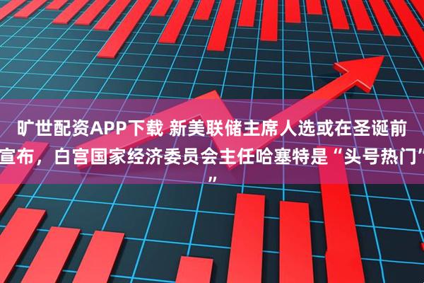 旷世配资APP下载 新美联储主席人选或在圣诞前宣布，白宫国家经济委员会主任哈塞特是“头号热门”