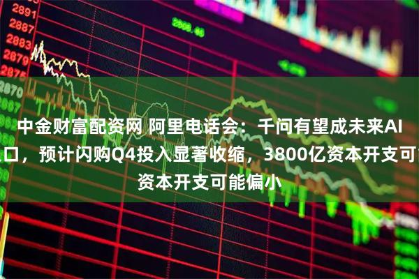 中金财富配资网 阿里电话会：千问有望成未来AI生活入口，预计闪购Q4投入显著收缩，3800亿资本开支可能偏小