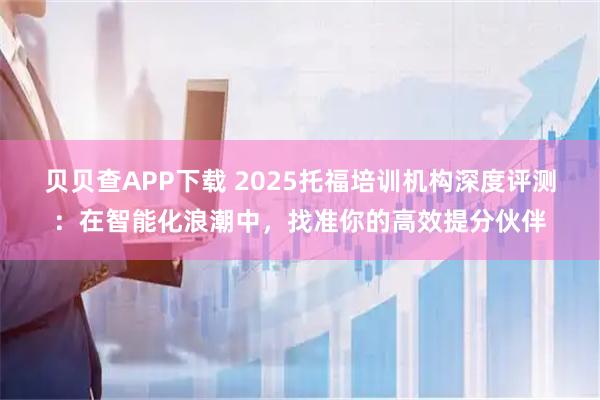 贝贝查APP下载 2025托福培训机构深度评测:在智能化浪潮中,找准你的高效提分伙伴