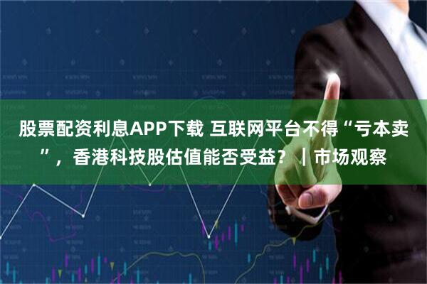 股票配资利息APP下载 互联网平台不得“亏本卖”，香港科技股估值能否受益？｜市场观察