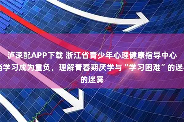 泸深配APP下载 浙江省青少年心理健康指导中心|当学习成为重负,理解青春期厌学与“学习困难”的迷雾