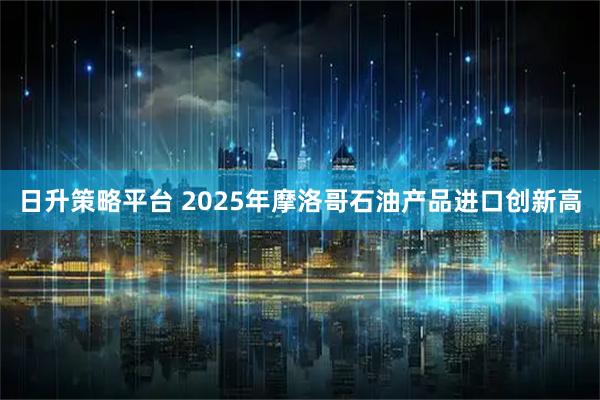 日升策略平台 2025年摩洛哥石油产品进口创新高