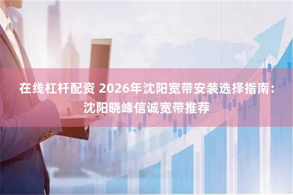 在线杠杆配资 2026年沈阳宽带安装选择指南：沈阳晓峰信诚宽带推荐
