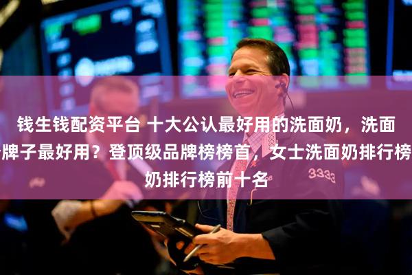 钱生钱配资平台 十大公认最好用的洗面奶，洗面奶哪个牌子最好用？登顶级品牌榜榜首，女士洗面奶排行榜前十名