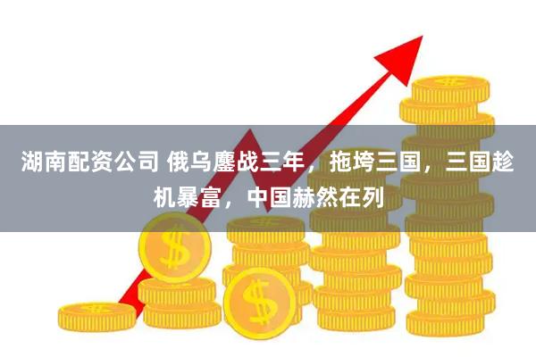 湖南配资公司 俄乌鏖战三年，拖垮三国，三国趁机暴富，中国赫然在列