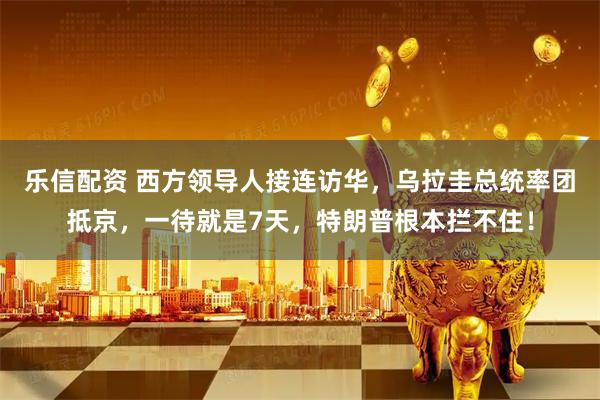 乐信配资 西方领导人接连访华，乌拉圭总统率团抵京，一待就是7天，特朗普根本拦不住！