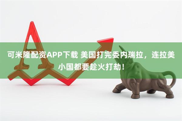 可米隆配资APP下载 美国打完委内瑞拉，连拉美小国都要趁火打劫！