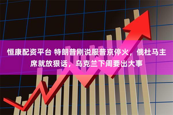 恒康配资平台 特朗普刚说服普京停火，俄杜马主席就放狠话，乌克兰下周要出大事