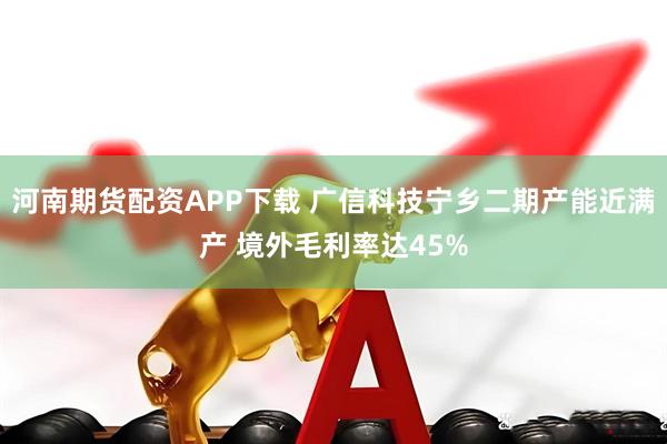 河南期货配资APP下载 广信科技宁乡二期产能近满产 境外毛利率达45%