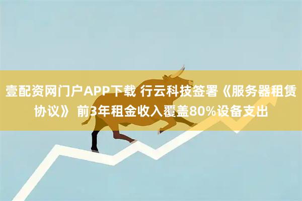 壹配资网门户APP下载 行云科技签署《服务器租赁协议》 前3年租金收入覆盖80%设备支出