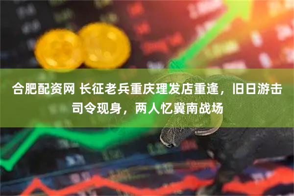 合肥配资网 长征老兵重庆理发店重逢,旧日游击司令现身,两人忆冀南战场