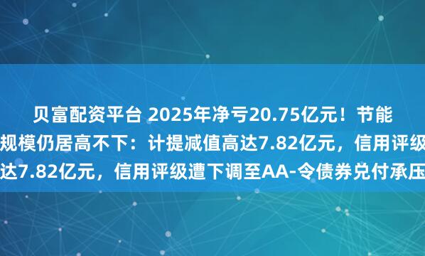 贝富配资平台 2025年净亏20.75亿元！节能铁汉同比减亏二成但亏损规模仍居高不下：计提减值高达7.82亿元，信用评级遭下调至AA-令债券兑付承压