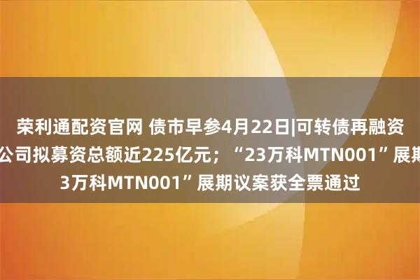荣利通配资官网 债市早参4月22日|可转债再融资大幅升温，17家公司拟募资总额近225亿元；“23万科MTN001”展期议案获全票通过